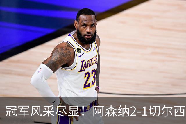 冠军风采尽显！阿森纳2-1切尔西，真不只比分这么简单